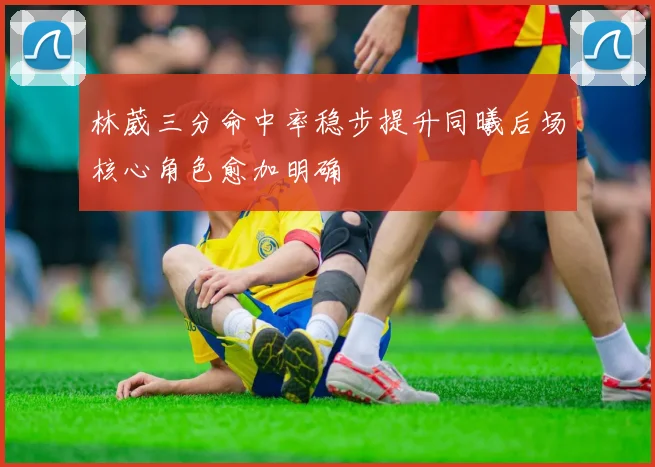 林葳三分命中率稳步提升同曦后场核心角色愈加明确