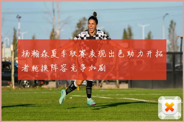 杨瀚森夏季联赛表现出色助力开拓者轮换阵容竞争加剧