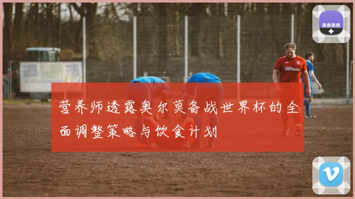 营养师透露奥尔莫备战世界杯的全面调整策略与饮食计划