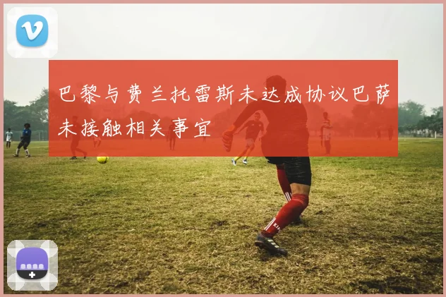巴黎与费兰托雷斯未达成协议巴萨未接触相关事宜