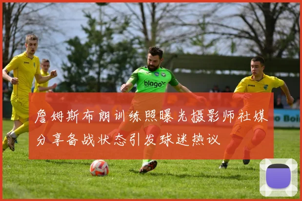 詹姆斯布朗训练照曝光摄影师社媒分享备战状态引发球迷热议
