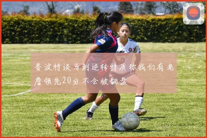 香波特谈马刺逆转特质称我们有老詹领先20分不会被翻盘