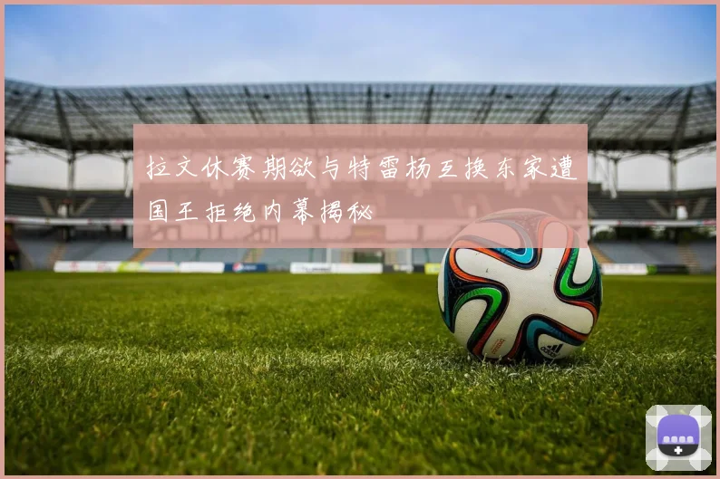拉文休赛期欲与特雷杨互换东家遭国王拒绝内幕揭秘