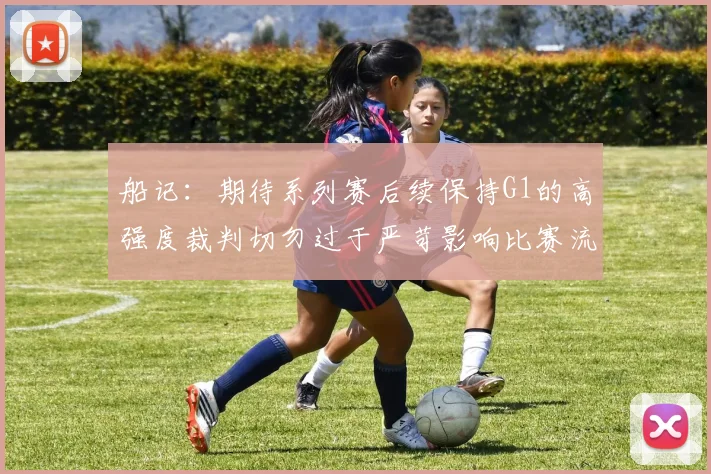 船记:期待系列赛后续保持G1的高强度裁判切勿过于严苛影响比赛流畅性