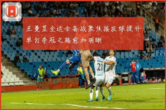 王曼昱全运会备战聚焦接发球提升单打夺冠之路愈加明晰