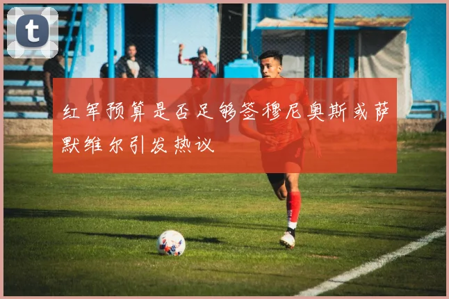 红军预算是否足够签穆尼奥斯或萨默维尔引发热议