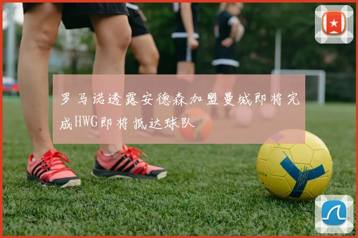 罗马诺透露安德森加盟曼城即将完成HWG即将抵达球队