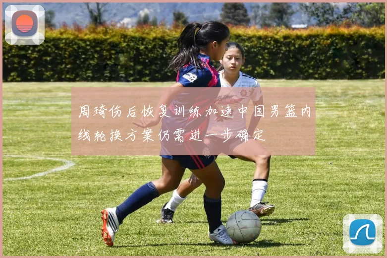 周琦伤后恢复训练加速中国男篮内线轮换方案仍需进一步确定