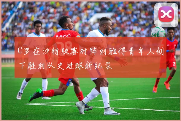 C罗在沙特联赛对阵利雅得青年人创下胜利队史进球新纪录