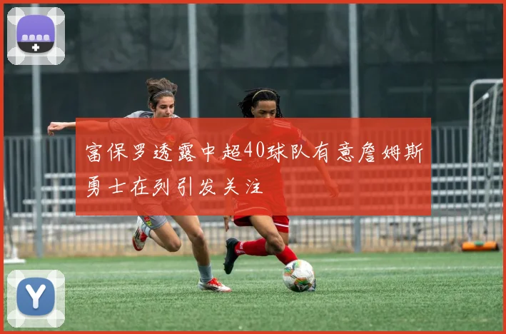 富保罗透露中超40球队有意詹姆斯勇士在列引发关注