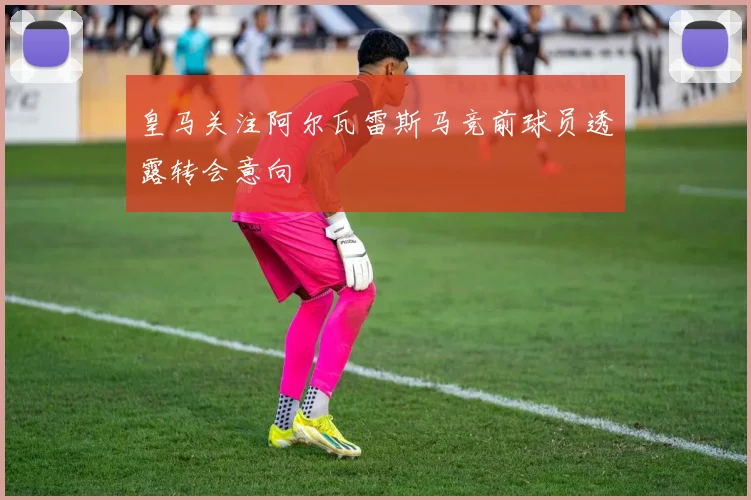 皇马关注阿尔瓦雷斯马竞前球员透露转会意向