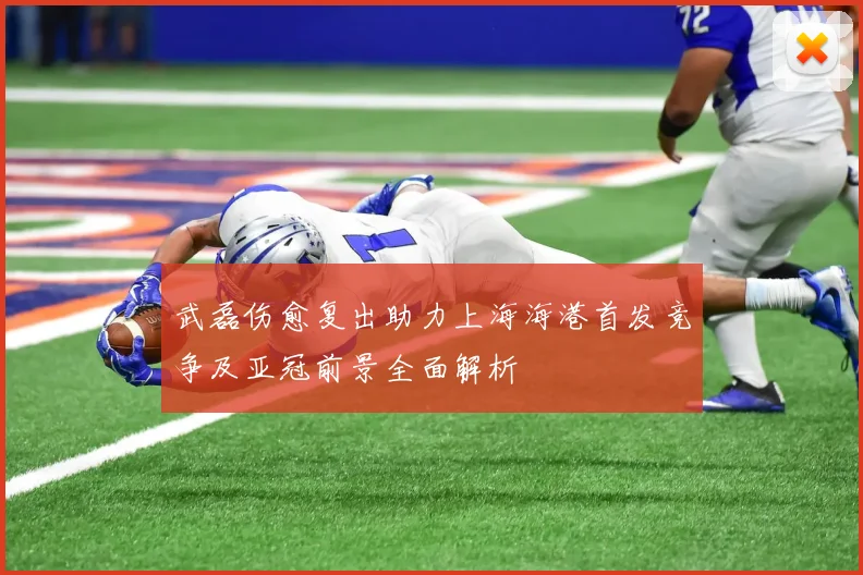 武磊伤愈复出助力上海海港首发竞争及亚冠前景全面解析
