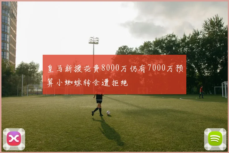 皇马新援花费8000万仍有7000万预算小蜘蛛转会遭拒绝