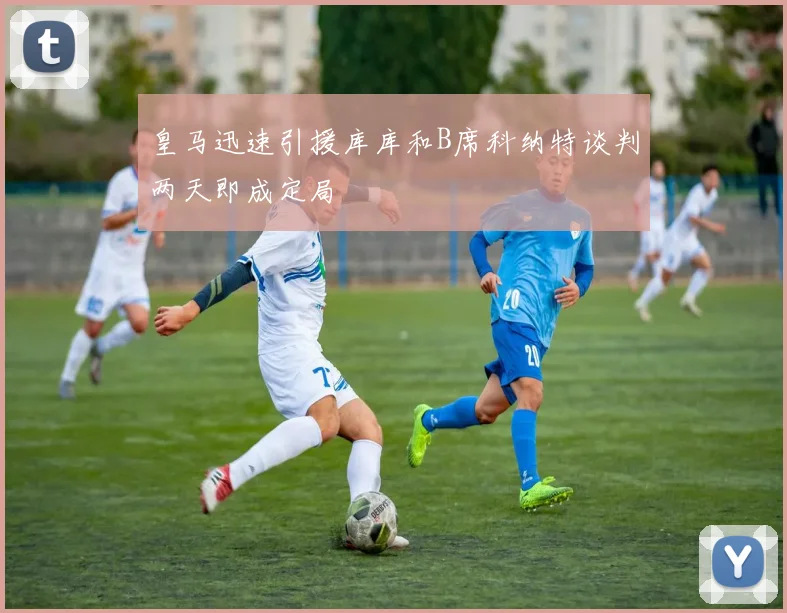 皇马迅速引援库库和B席科纳特谈判两天即成定局