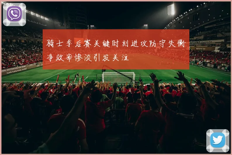骑士季后赛关键时刻进攻防守失衡净效率惨淡引发关注