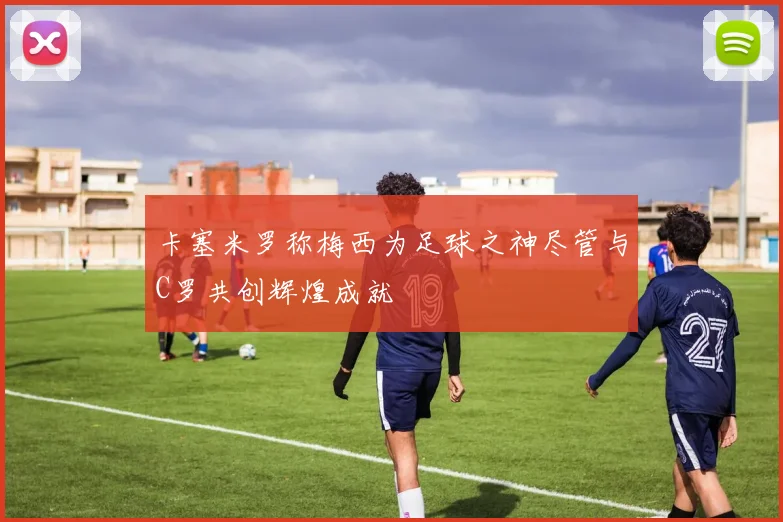 卡塞米罗称梅西为足球之神尽管与C罗共创辉煌成就